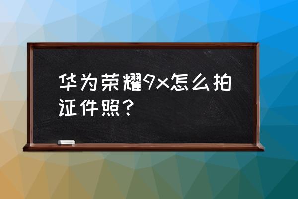 美颜相机上怎么拍好证件照 华为荣耀9x怎么拍证件照？