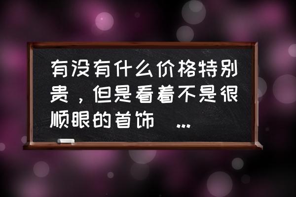 便宜又好看的晶石 有没有什么价格特别贵，但是看着不是很顺眼的首饰（宝石）？