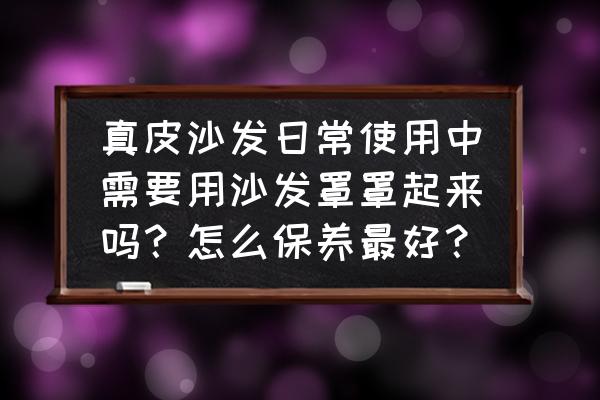 真皮沙发的护理和保养方法有哪些 真皮沙发日常使用中需要用沙发罩罩起来吗？怎么保养最好？