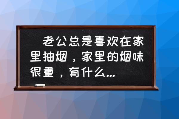 去除家里烟味的妙招小窍门 　老公总是喜欢在家里抽烟，家里的烟味很重，有什么东西对除异味很有效的呀？