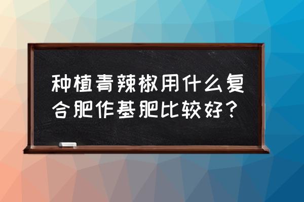 大棚种植辣椒底肥的正确使用方法 种植青辣椒用什么复合肥作基肥比较好？