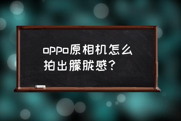 怎样拍出前景虚化的照片 oppo原相机怎么拍出朦胧感？