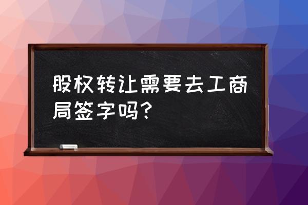 个人股权转让公证流程 股权转让需要去工商局签字吗？