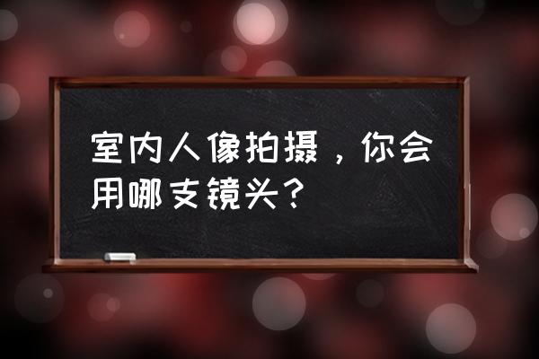 拍摄人物二十种技巧 室内人像拍摄，你会用哪支镜头？