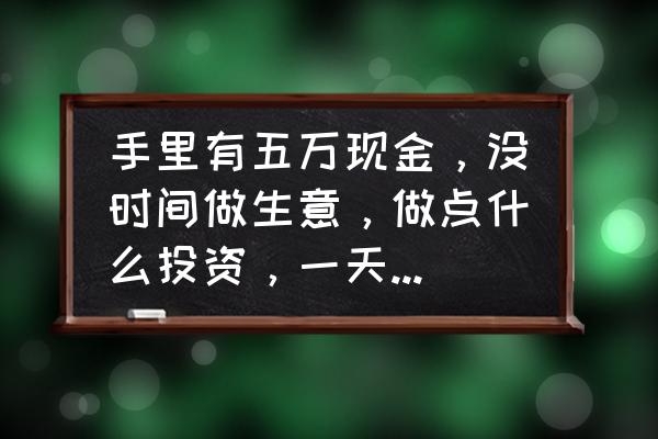 5万元怎么投资最划算 手里有五万现金，没时间做生意，做点什么投资，一天能收入100块？