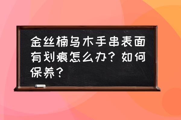 乌木手串的盘玩和保养时间表 金丝楠乌木手串表面有划痕怎么办？如何保养？