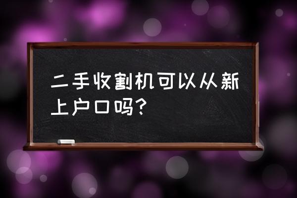 收割机跨区作业证外省的怎么过户 二手收割机可以从新上户口吗？