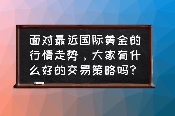 黄金国际行情走势图要怎么看 面对最近国际黄金的行情走势，大家有什么好的交易策略吗？