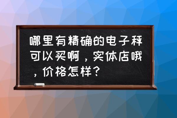 电子秤哪有卖的 哪里有精确的电子秤可以买啊，实体店哦，价格怎样？