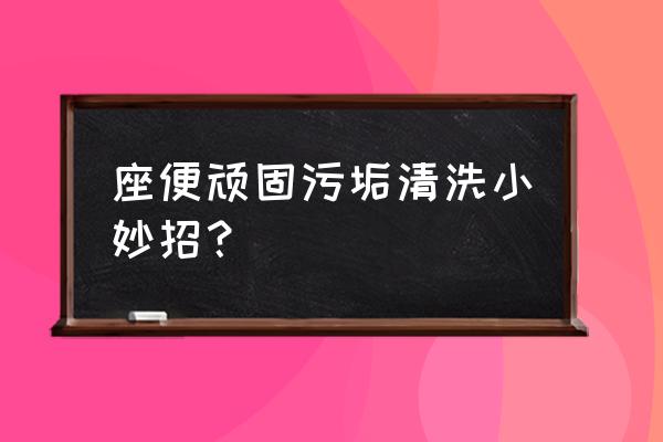 最简单的马桶的清洗方法 座便顽固污垢清洗小妙招？