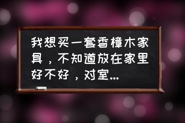 选择香樟木家具的利弊有哪些方面 我想买一套香樟木家具，不知道放在家里好不好，对室内环境影响大吗？