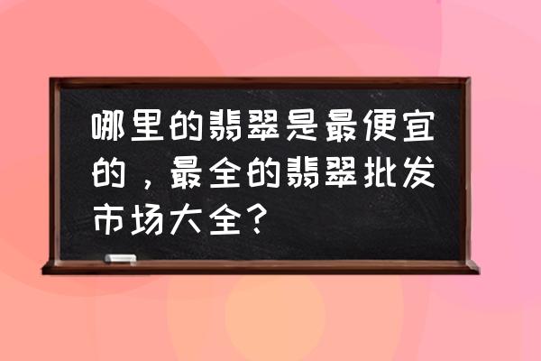 广东四大翡翠市场的特点是什么 哪里的翡翠是最便宜的，最全的翡翠批发市场大全？