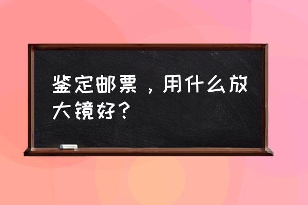 鉴定邮票买什么放大镜 鉴定邮票，用什么放大镜好？