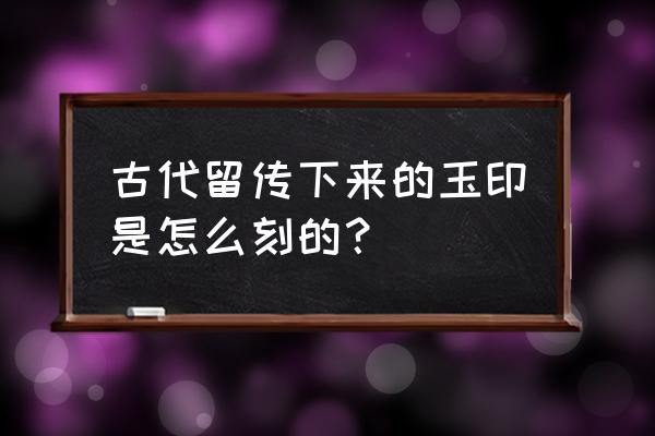 古玉纹饰大全一篇就够了 古代留传下来的玉印是怎么刻的？