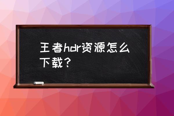 王者荣耀hdr怎么一直打开 王者hdr资源怎么下载？