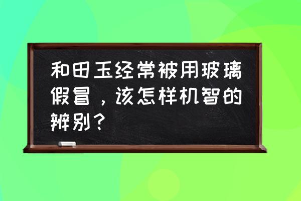 和田玉真假最简单的鉴别 和田玉经常被用玻璃假冒，该怎样机智的辨别？