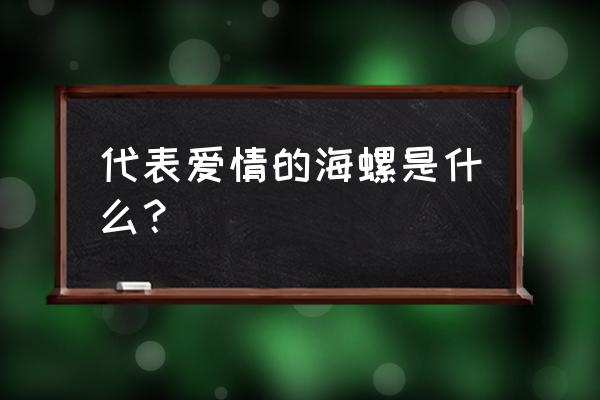 为什么海螺里面会有大海的声音 代表爱情的海螺是什么？