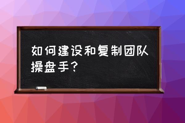 操盘手怎么培养 如何建设和复制团队操盘手？