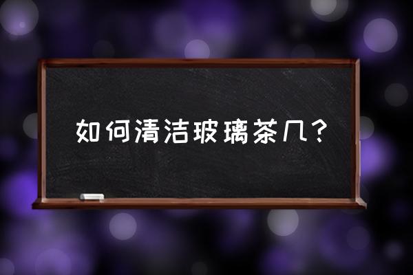 茶几脏了怎么清洗最好 如何清洁玻璃茶几？