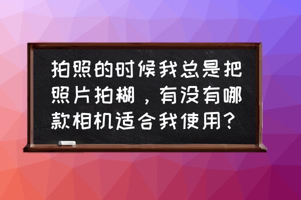 数码相机分类大全 拍照的时候我总是把照片拍糊，有没有哪款相机适合我使用？